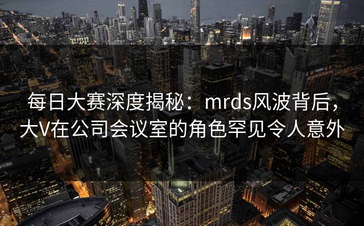每日大赛深度揭秘：mrds风波背后，大V在公司会议室的角色罕见令人意外
