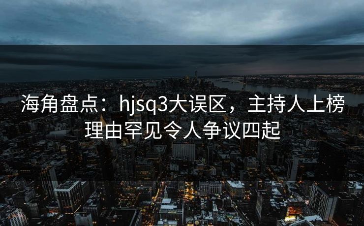 海角盘点：hjsq3大误区，主持人上榜理由罕见令人争议四起