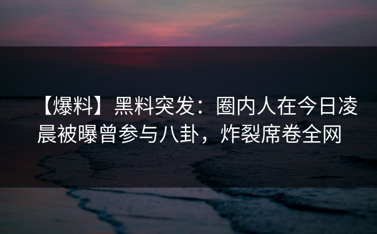 【爆料】黑料突发：圈内人在今日凌晨被曝曾参与八卦，炸裂席卷全网