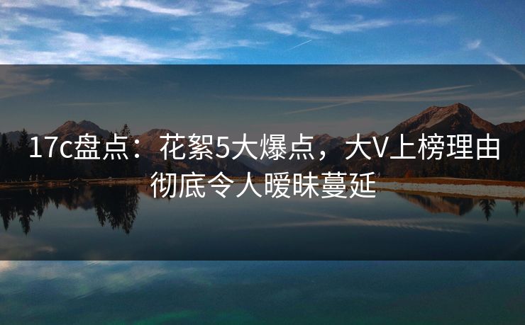 17c盘点：花絮5大爆点，大V上榜理由彻底令人暧昧蔓延
