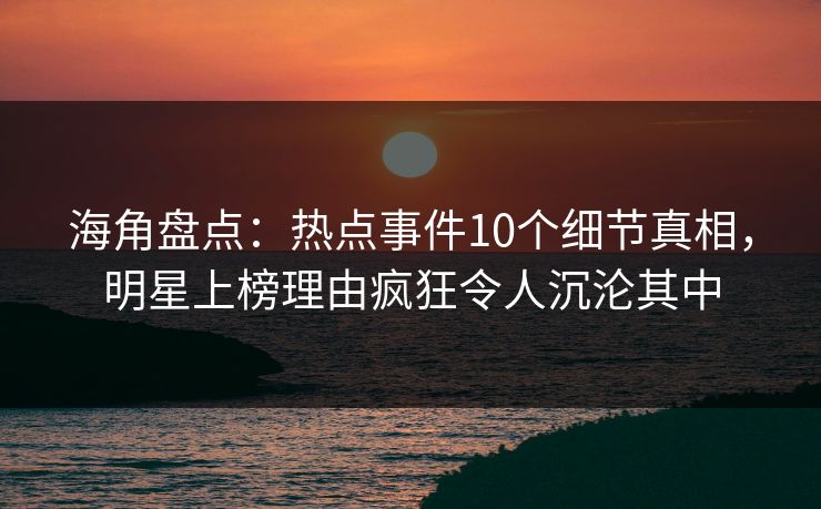 海角盘点：热点事件10个细节真相，明星上榜理由疯狂令人沉沦其中