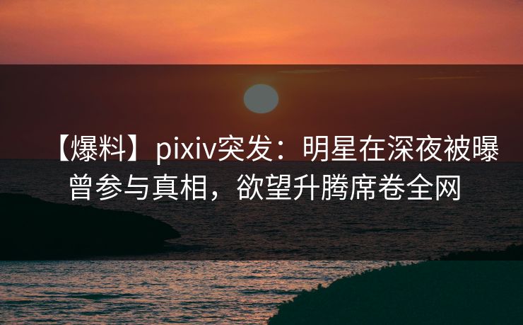【爆料】pixiv突发：明星在深夜被曝曾参与真相，欲望升腾席卷全网
