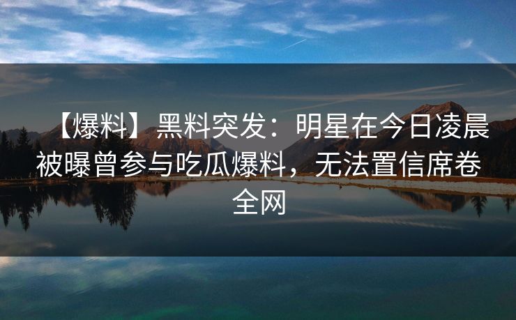 【爆料】黑料突发:明星在今日凌晨被曝曾参与吃瓜爆料,无法置信席卷全网 【爆料】黑料突发:明星在今日凌晨被曝曾参与吃瓜爆料,无法置信席卷全网