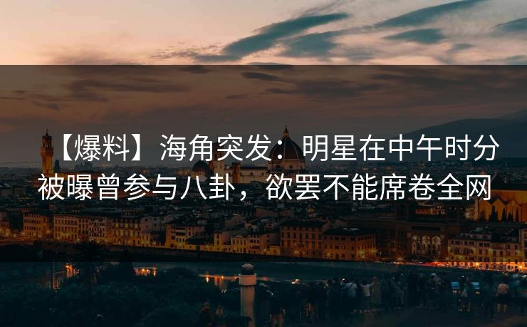 【爆料】海角突发：明星在中午时分被曝曾参与八卦，欲罢不能席卷全网