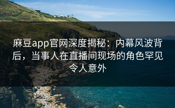 麻豆app官网深度揭秘：内幕风波背后，当事人在直播间现场的角色罕见令人意外