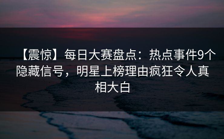 【震惊】每日大赛盘点：热点事件9个隐藏信号，明星上榜理由疯狂令人真相大白