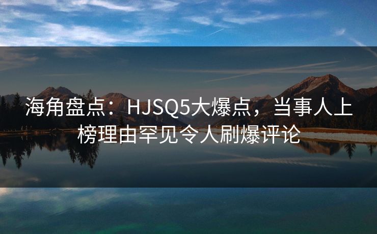 海角盘点：HJSQ5大爆点，当事人上榜理由罕见令人刷爆评论