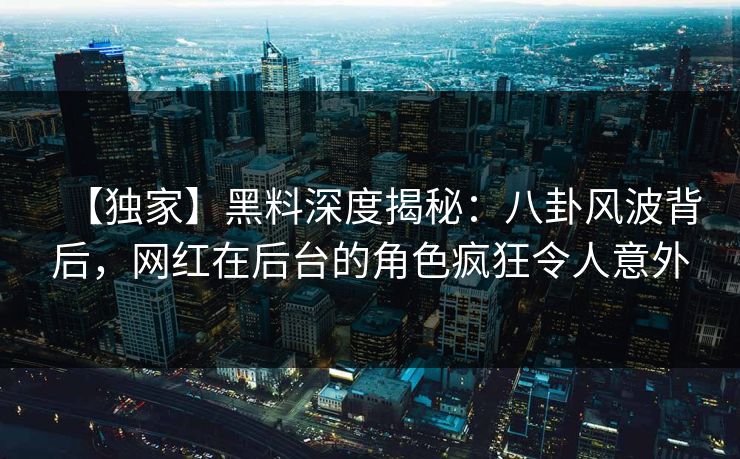 【独家】黑料深度揭秘：八卦风波背后，网红在后台的角色疯狂令人意外