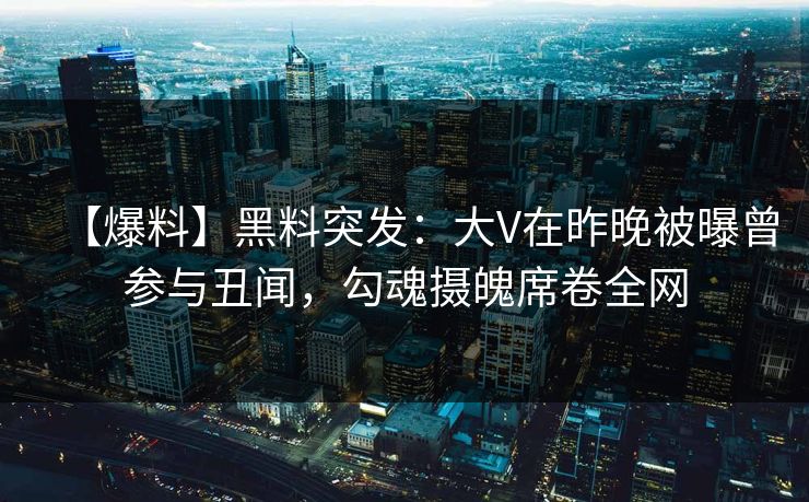 【爆料】黑料突发：大V在昨晚被曝曾参与丑闻，勾魂摄魄席卷全网