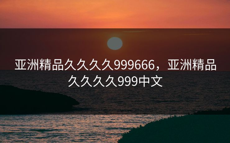 亚洲精品久久久久999666，亚洲精品久久久久999中文