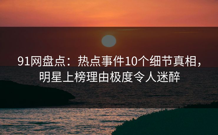 91网盘点：热点事件10个细节真相，明星上榜理由极度令人迷醉