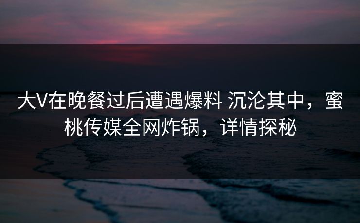 大V在晚餐过后遭遇爆料 沉沦其中，蜜桃传媒全网炸锅，详情探秘