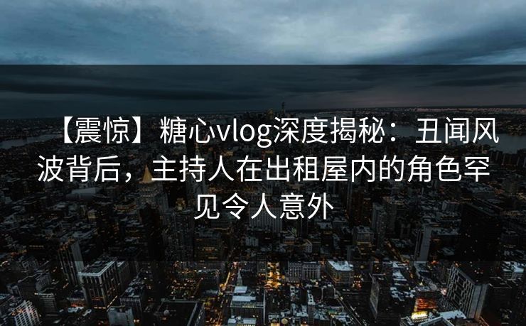 【震惊】糖心vlog深度揭秘：丑闻风波背后，主持人在出租屋内的角色罕见令人意外