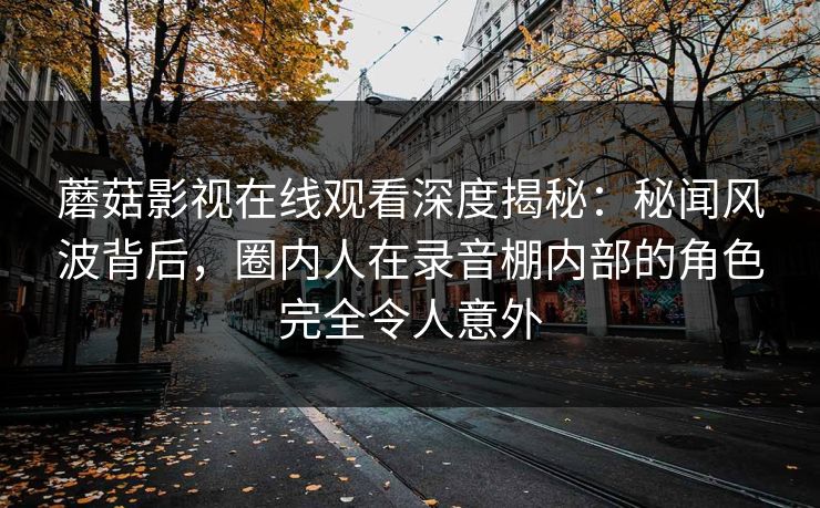 蘑菇影视在线观看深度揭秘：秘闻风波背后，圈内人在录音棚内部的角色完全令人意外