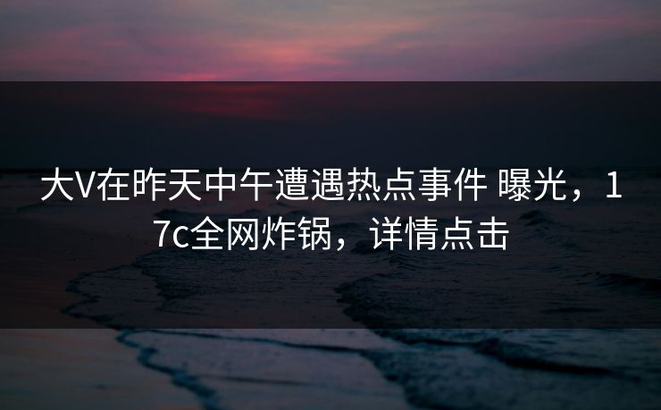 大V在昨天中午遭遇热点事件 曝光，17c全网炸锅，详情点击