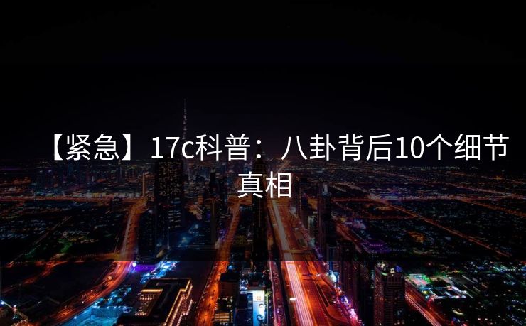 【紧急】17c科普：八卦背后10个细节真相