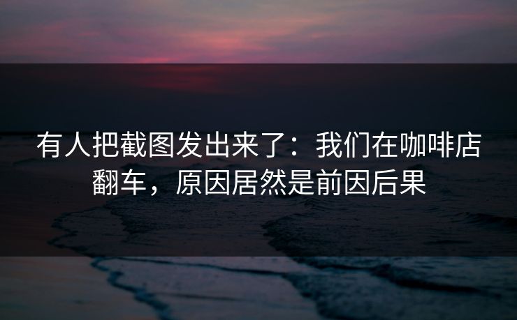 有人把截图发出来了：我们在咖啡店翻车，原因居然是前因后果