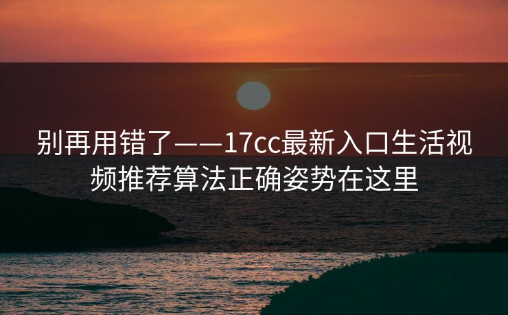 别再用错了——17cc最新入口生活视频推荐算法正确姿势在这里