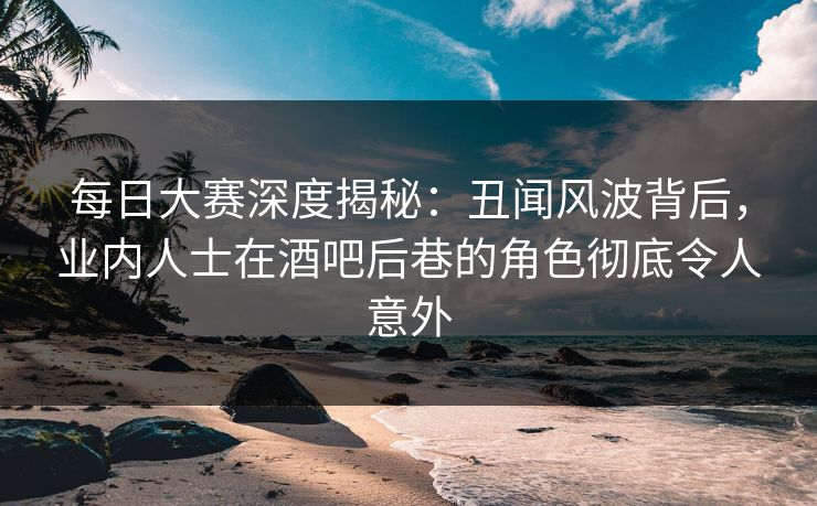 每日大赛深度揭秘:丑闻风波背后,业内人士在酒吧后巷的角色彻底令人意外 每日大赛深度揭秘:丑闻风波背后,业内人士在酒吧后巷的角色彻底令人意外