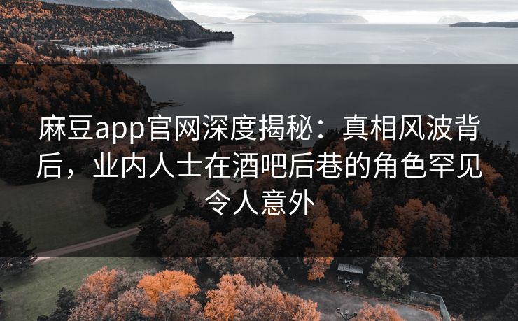 麻豆app官网深度揭秘：真相风波背后，业内人士在酒吧后巷的角色罕见令人意外