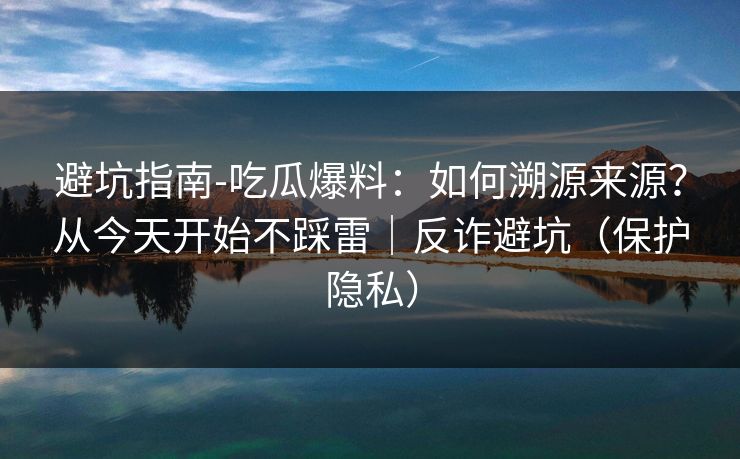 避坑指南-吃瓜爆料：如何溯源来源？从今天开始不踩雷｜反诈避坑（保护隐私）