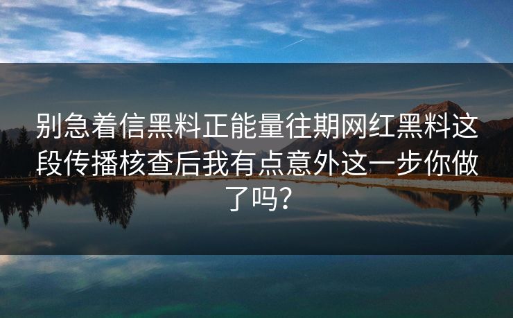 别急着信黑料正能量往期网红黑料这段传播核查后我有点意外这一步你做了吗？